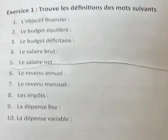 Exercice 1: Trouve les definitions des mots suivants.
1. L'objectif financier:
2. Le budget equilibre:
3. Le budget deficitaire:
4. Le salaire brut:
5. Le salaire net
6. Le revenu annuel:
7. Le revenu mensuel:
8. Les impots:
9. La dépense fixe:
10. La dépense variable: