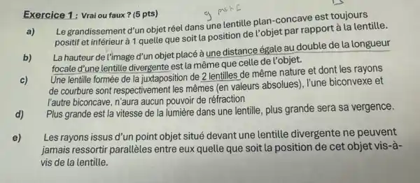 Exercice 1: Vraiou faux? (5 pts)
a)
Le grandissement d'un objet réel dans une lentille plan-concave est toujours
positif et inférieur à 1 quelle que soit la position de Pobjet par rapport à la lentille.
b)
La hauteur de l'image d'un objet placé à une distance égale au double de la longueur
focale d'une lentille divergente est la même que celle de l'objet.
c)
Une lentille formée de la juxtaposition de 2 lentilles de même nature et dont les rayons
de courbure sont respectivemen t les mêmes (en valeurs absolues), l'une biconvexe et
l'autre biconcave, n'aura aucun pouvoir de réfraction
d)
Plus grande est la vitesse de la lumière dans une lentille, plus grande sera sa vergence.
e)
Les rayons issus d'un point objet situé devant une lentille divergente ne peuvent
jamais ressortir parallèles entre eux quelle que soit la position de cet objet vis-à-
vis de la lentille.