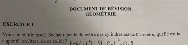 EXERCICE 1
DOCUMENT DE RÉVISION
GÉOMÉTRIE
Voici un solide troué.Sachant que le diamètre des cylindres est de 0,2 mètre, quelle est la
capacité, en litres, de ce solide?