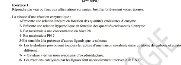 Exercice 1
Répondre par vrai ou faux affirmations suivantes Justifier brievement votre réponse.
La vitesse d'une réaction enzymatique :
1-Présente une relation linéaire en fonction des quantités croissantes d'enzyme.
2- Présente une relation hyperbolique en fonction des quantités croissantes d'enzyme
3- Est maximale à une concentration en Nacl 9% 
4. Est maximale à PH7
5-Est sensible à la présence d'autres ligands que le substrat
6- Les hydrolases provoquent toujours la rupture d une liaison covalente entre un atome de carbone et un ato
différent.
7- a Oxydase >>est un nom synonyme d'oxydoréductase.
8- Les réactions catalysées par les ligases font nécessairement intervenir de l'ATP.