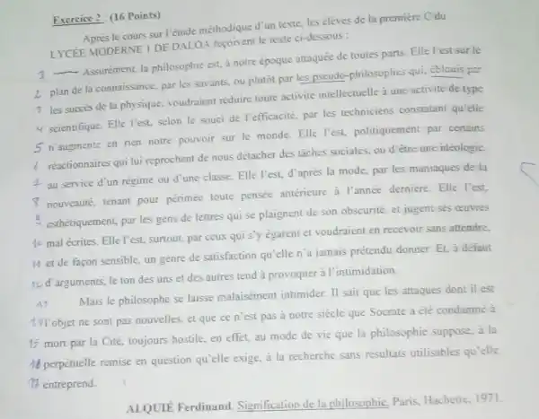 Exercice 2: (16 Points)
le cours sur l'étude méthodique d'un texte, les élèves de la première Cdu
LYCEE MODERNE I DE DALOA regoivent le texte ci-dessous :
__
Assurement, la philosophic est.à notre époque attaquée de toutes parts. Elle l'est sur le
2. plan de la connaissance par les savants, ou plutôt par les pseudo -philosophes qui, Cblouis per
3 les succes de la physique, voudraient réduire toute activité intellectuelle 3 une activité de type
4 scientifique. Elle l'est selon le souci de refficacite, par les techniciens constatant qu'elle
5 n'augmente en rien notre pouvoir sur le monde. Elle Fest, politiquement par certains
reactionnaires qui lui reprochent de nous détacher des taches sociales, ou d'étre une idéologie.
4 au service d'un régime ou d'une classe. Elle l'est, d'aprè's la mode.par les maniaques de la
I nouveque, tenant pour périmée toute pensée antérieure à l'année derniere. Elle l'est.
esthétiquement, par les gens de lettres qui se plaignent de son obscurité et jugent ses ceuvres
40 mal écrites. Elle l'est surtout, par ceux qui s'y égarent et voudraient en recevoir sans attendre.
M et de facon sensible, un genre de satisfaction qu'elle n'a jamais prétendu donner. Et, à defaut
1) d'arguments, le ton des uns et des autres tend à provoquer à l'intimidation.
A:
laisse malaisément intimider. II sait que les attaques dont il est
1) Tobjet ne sont pas nouvelles, et que ce n'est pas a notre siècle que Socrate a été condamné à
15 mort par la Cité, toujours hostile, en effet, au mode de vie que la philosophie suppose, à la
16 perpétuelle remise en question qu'elle exige, à la recherche sans résultats utilisables qu'elle
7 entreprend.
ALQUIE Ferdinand Signification de la philosophie Paris, Hachette, 1971.