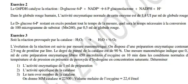 Exercice 2
Le G6PDH catalyse la réaction : D-glucos 6-P+NADP^+arrow 6Pgluconolactone+NADPH+H^+
Dans le globule rouge humain, L'activité enzymatique normale de cette enzyme est de 1,4 UI par ml de globule rouge
Le D- glucose 6-P restant en excès pendant tout le temps de la mesure, quel sera le temps nécessaire à la conversion
de 100 microgramme de substrat (M=260) , par 0,5 ml de globule rouge.
Exercice 3
Soit la réaction provoquée par la catalase : H_(2)O_(2)arrow H_(2)O+1/2O_(2)
L'évolution de la réaction est suivie par mesure manométrique. On dispose d'ume preparation enzymatique contenan
2,9 mg de protéine par litre. Le degré de pureté de la catalase est de 90%  Une mesure manométrique indique que 0,
ml de cette préparation enzymatique libère 650 microlitres d'oxygène en 10 min dans les conditions normales d
température et de pression en présence de peroxyde d'hydrogène en concentration saturante. Déterminer
1) L'activité enzymatique de 1 ml de préparation
2) L'activité spécifique de la catalase
3) Le turn over number de la catalase
On donne MM catalase=22500 : Volume molaire de I'oxyggrave (e)ne=22,4l/mol