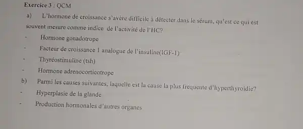 Exercice 3:QCM
a)
L'hormone de croissance s'avère difficile à détecter dans le sérum, qu'est ce qui est
souvent mesure comme indice de l'activité de l'HC?
Hormone gonadotrope
Facteur de croissance 1 analogue de l'insuline
(IGF-1)
Thyréostimuline (tsh)
Hormone adrenocorticotrope
b)
Parmi les causes suivantes, laquelle est la cause la plus frequente d'hyperthyroidie?
Hyperplasie de la glande
Production hormonales d'autres organes