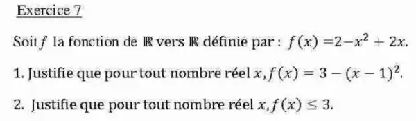 Exercice 7
Soitf la fonction de IR vers IR définie par : f(x)=2-x^2+2x
1. Justifie que pour tout nombre réel x,f(x)=3-(x-1)^2
2. Justifie que pour tout nombre réel x,f(x)leqslant 3