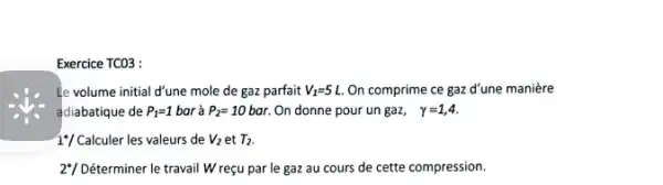 Exercice TCO3 :
Le volume initial d'une mole de gaz parfait V_(1)=5L. On comprime ce gaz d'une manière
adiabatique de P_(1)=1 bar à P_(2)=10bar. On donne pour un gaz, gamma =1,4
1*/ Calculer les valeurs de V_(2) et T_(2)
2"/ Déterminer le travail Wreçu par le gaz au cours de cette compression.