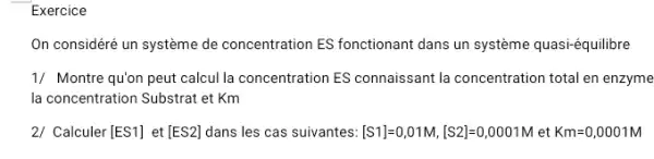 Exercice
On considéré un système de concentration ES fonctionant dans un système quasi-équilibre
1/ Montre qu'on peut calcul la concentration ES connaissant la concentration total en enzyme
la concentration Substrat et Km
2/ Calculer [ES1] et [ES2] dans les cas suivantes: [S1]=0,01M,[S2]=0,0001M et Km=0,0001M