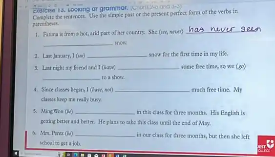 Exercise 13, Looking at grammar. (Choris 2-6 and
the sentences. Use the simple past or the present perfect form of the verbs in
parentheses.
1. Fatima is from a hot, arid part of her country. She (see,never)
seen
__ snow.
2. Last January, I (see) __ snow for the first time in my life.
3. Last night my friend and I (have) __ some free time, so we (gcirc )
__ to a show.
4. Since classes began, I (have, not) __ much free time. My
classes keep me really busy.
5. Ming Won (be) __ in this class for three months. His English is
getting better and better.He plans to take this class until the end of May.
6. Mrs. Perez (be) __
in our class for three months, but then she left
school to get a job.