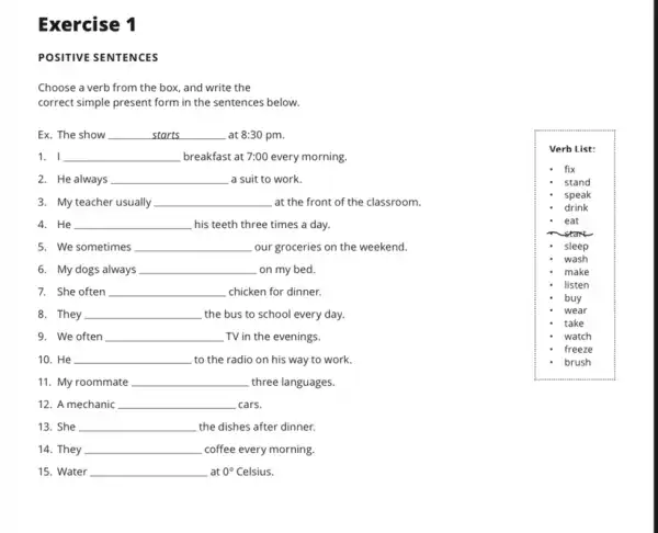 Exercise 1
POSITIVE SENTENCES
Choose a verb from the box, and write the
correct simple present form in the sentences below.
Ex. The show __ at 8:30 pm.
1. I __ breakfast at 7:00 every morning.
3. My teacher usually __ at the front of the classroom.
2. He always __ a suit to work.
Verb List:
fix
stand
speak
drink
eat
sleep
wash
make
listen
buy
wear
take
watch
freeze
brush
4. He __ his teeth three times a day.
5. We sometimes __ our groceries on the weekend.
6. My dogs always __ on my bed.
7. She often __ chicken for dinner.
8. They __ the bus to school every day.
9. We often __ TV in the evenings.
10. He __ to the radio on his way to work.
11. My roommate __ three languages.
12. A mechanic __ cars.
13. She __ the dishes after dinner.
14. They __ coffee every morning.
15. Water __ at 0^circ  Celsius.