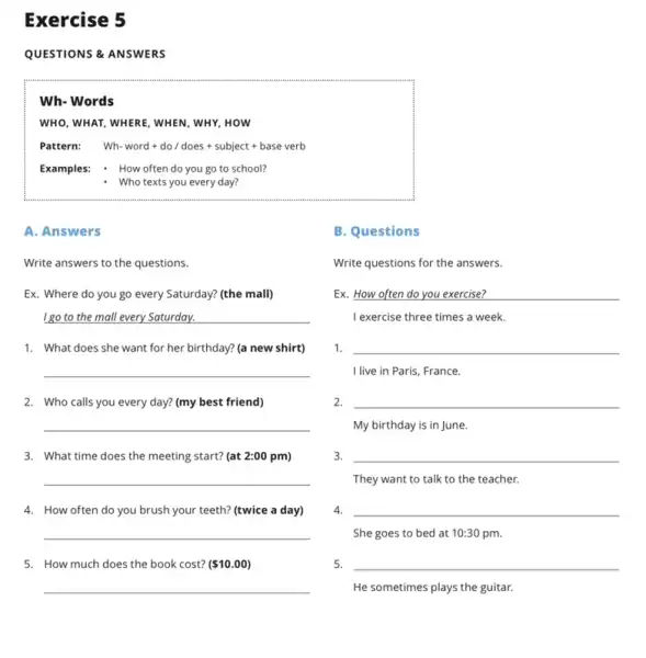 Exercise 5
QUESTIONS & ANSWERS
Wh- Words
WHO, WHAT, WHERE, WHEN , WHY, HOW
Pattern: Wh-word+do/does+subject+baseverb
Examples: How often do you go to school?
- Who texts you every day?
A. Answers
B. Questions
Write answers to the questions.
Ex. Where do you go every Saturday? (the mall)
I go to the mall every Saturday.
1. What does she want for her birthday?(a new shirt)
__
2. Who calls you every day? (my best friend)
__
3. What time does the meeting start? (at 2:00 pm)
__
5. How much does the book cost? ( 10.00)
Write questions for the answers.
Ex. How often do you exercise?
I exercise three times a week.
1. __
I live in Paris France.
2. __
My birthday is in June.
3. __
They want to talk to the teacher.
4. __
She goes to bed at 10:30 pm.
5. __
He sometimes plays the guitar.
4. How often do you brush your teeth? (twice a day)
__
__