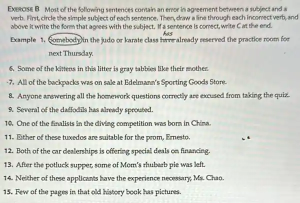 EXERCISE B Most of the following sentences contain an error in agreement between a subject and a
verb. First, circle the simple subject of each sentence. Then, draw a line through each incorrect verb, and
above it write the form that agrees with the subject. If a sentence is correct, write C at the end.
Example 1. Somebodylin the judo or karate class already reserved the practice room for
next Thursday.
6. Some of the kittens in this litter is gray tabbies like their mother.
7. All of the backpacks was on sale at Edelmann's Sporting Goods Store.
8. Anyone answering all the homework questions correctly are excused from taking the quiz.
9. Several of the daffodils has already sprouted.
10. One of the finalists in the diving competition was born in China.
11. Either of these tuxedos are suitable for the prom, Ernesto.
12. Both of the car dealerships is offering special deals on financing.
13. After the potluck supper, some of Mom's rhubarb pie was left.
14. Neither of these applicants have the experience necessary, Ms Chao.
15. Few of the pages in that old history book has pictures.