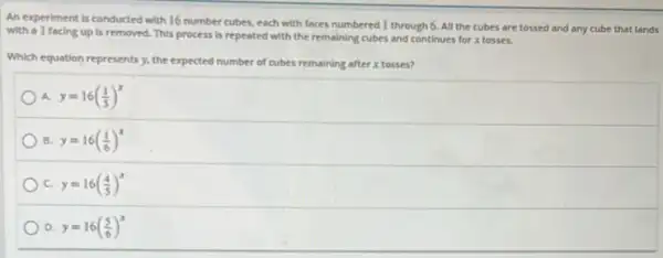 An experiment is conducted with 16 number cubes each with faces numbered 1 through 6. All the cubes are tossed and any cube that lands
with a I facing up is removed. This process is repeated with the remaining cubes and continues for x tosses.
Which equation represents y.the expected ted number of cubes remaining after x tosses?
A. y=16((1)/(5))^x
B. y=16((1)/(6))^x
c y=16((4)/(5))^x
D y=16((5)/(6))^x