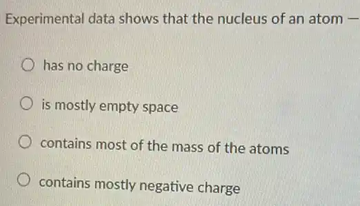 Experimental data shows that the nucleus of an atom underline ( )
has no charge
is mostly empty space
contains most of the mass of the atoms
contains mostly negative charge