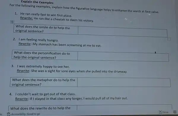 Explain the Examples
For the following examples explain how the figurative language helps to enhance the words at face value.
1. He ran really fast to win first place.
Rewrite: He ran like a cheetah to claim his victory.
What does the simile do to help the
original sentence?
square 
2. I am feeling really hungry.
Rewrite: My stomach has continue to eat.
What does the personification do to
help the original sentence?
square 
3. I was extremely happy to see her.
Rewrite: She was a sight for sore eyes when she pulled into the driveway.
What does the metaphor do to help the
original sentence?
square 
couldn't wait to get out of that class.
Rewrite: If I stayed in that class any longer,I would pull all of my hair out.
What does the rewrite do to help the
Accessibility: Good to go
D. Focus