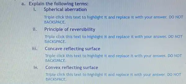 a. Explain the following terms:
i. Spherical aberration
Triple click this text to highlight it and replace it with your answer. DO NOT
BACKSPACE.
ii. Principle of reversibility
Triple click this text to highlight it and replace it with your answer. DO NOT
BACKSPACE.
iii. Concave reflecting surface
Triple click this text to highlight it and replace it with your answer.DO NOT
BACKSPACE.
iv. Convex reflecting surface
Triple click this text to highlight it and replace it with your answer.DO NOT
BACKSPACE.