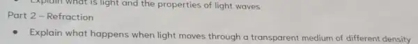 - Explain what is light and the properties of light waves
Part 2 - Refraction
Explain what happens when light moves through a transparent medium of different density