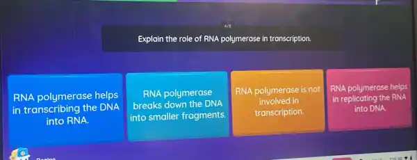 Explain the role of RNA polymerase in transcription.
RNA polymerase helps
in transcribing the DNA
into RNA.
RNA polymerase
breaks down the DNA
into smaller fragments.
RNA polymerase is not
involved in
transcription.
RNA polymerase helps
in replicating the RNA
into DNA.