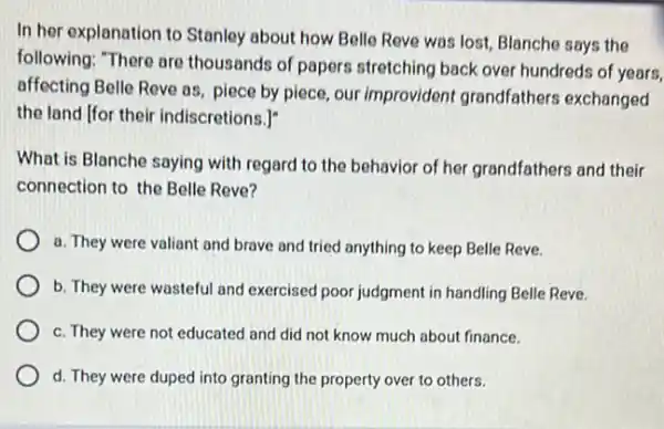 In her explanation to Stanley about how Belle Reve was lost, Blanche says the
following: "There are thousands of papers stretching back over hundreds of years,
affecting Belle Reve as piece by piece, our improvident grandfathers exchanged
the land [for their indiscretions.]
What is Blanche saying with regard to the behavior of her grandfathers and their
connection to the Belle Reve?
a. They were valiant and brave and tried anything to keep Belle Reve.
b. They were wasteful and exercised poor judgment in handling Belle Reve.
c. They were not educated and did not know much about finance.
d. They were duped into granting the property over to others.