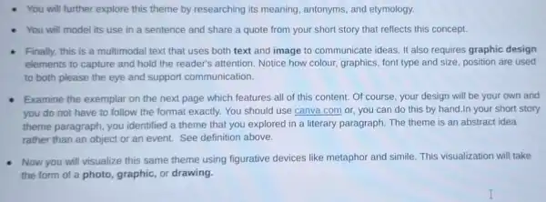 You will further explore this theme by researching its meaning, antonyms and etymology.
You will model its use in a sentence and share a quote from your short story that reflects this concept.
Finally, this is a multimodal text that uses both text and image to communicate ideas. It also requires graphic design
elements to capture and hold the reader's attention. Notice how colour, graphics, font type and size, position are used
to both please the eye and support communication.
Examine the exemplar on the next page which features all of this content . Of course, your design will be your own and
you do not have to follow the format exactly. You should use canva.com or you can do this by hand.In your short story
theme paragraph , you identified a theme that you explored in a literary paragraph The theme is an abstract idea
rather than an object or an event. See definition above.
Now you will visualize this same theme using figurative devices like metaphor and simile. This visualization will take
the form of a photo, graphic, or drawing.