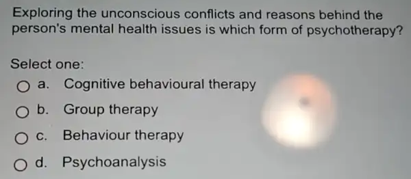 Exploring the unconscious conflicts and reasons behind I the
person's mental health issues is which form of psychotherapy?
Select one:
a. Cognitive behavioura therapy
b. Group therapy
c. Behaviour therapy
d Psychoanalysis