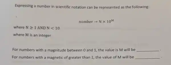 Expressing a number in scientific notation can be represented as the following:
numberarrow Ntimes 10^M
where Ngeqslant 1ANDNlt 10
where M is an integer
For numbers with a magnitude between 0 and 1, the value is M will be __
For numbers with a magnetic of greater than 1, the value of M will be __