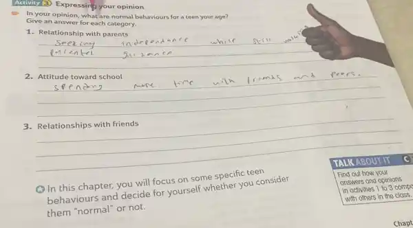 Expressing your opinion
In your answer forhat-are normal behaviours for a teen your age?
Give an answer for each category.
1. Relationship with parents
__
__
frimas and pe ers
3. Relationships with friends
__
(C) In this chapter,you will focus on some specific teen
behaviours and decide for yourself whether you consider
them "normal" or not.
TALK ABOUT IT