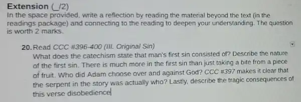 Extension ( /2)
In the space provided, write a reflection by reading the material beyond the text (in the
readings package and connecting to the reading to deepen your understanding The question
is worth 2 marks.
20. Read CCC 396-400 (III. Original Sin)
What does the catechism state that man's first sin consisted of? Describe the nature
of the first sin . There is much more in the first sin than just taking a bite from a piece
of fruit. Who did Adam choose over and against God?CCC #397 makes it clear that
the serpent in the story was actually who? Lastly, describe the tragic consequences of
this verse disobedience