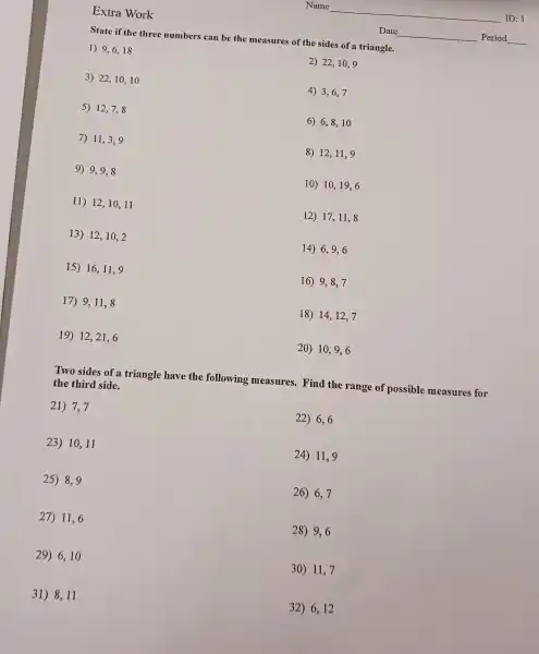 Extra Work
State if the three numbers can be the measures of the sides of a triangle.
1) 9,6,18
2) 22,10,9
3) 22,10,10
4) 3,6,7
5) 12,7,8
6) 6,8,10
7) 11,3,9
8) 12,11,9
9) 9,9,8
10) 10,19,6
11) 12,10,11
12) 17,11,8
13) 12,10,2
14) 6,9,6
15) 16,11,9
16) 9,8,7
17) 9,11,8
18) 14,12,7
19) 12,21,6
20) 10,9,6
Two sides of a triangle have the following measures.Find the range of possible measures for
the third side.
21) 7,7
22) 6,6
23) 10,11
24) 11,9
25) 8,9
26) 6,7
27) 11,6
28) 9,6
29) 6,10
30) 11,7
31) 8,11
32) 6,12