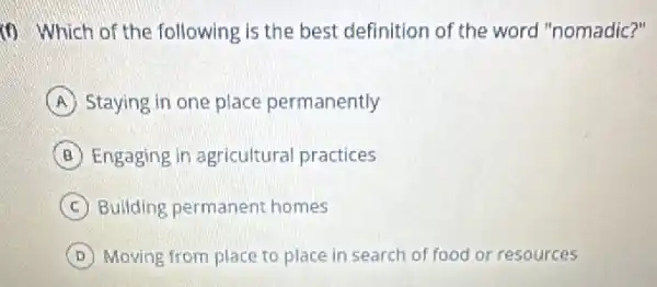 (f) Which of the following is the best definition of the word "nomadic?"
A Staying in one place permanently
B Engaging in agricultura practices
C Building permanent homes
D Moving from place to place in search of food or resources