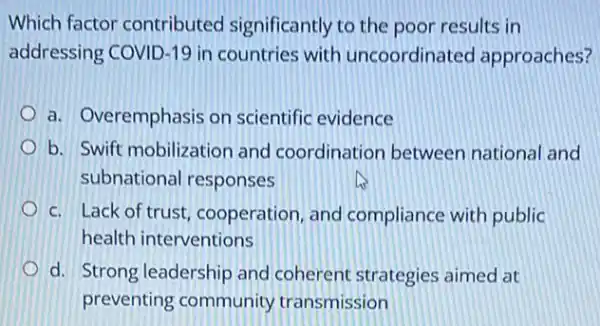 Which factor contributed significantly to the poor results in
addressing COVID-19 in countries with uncoordinated approaches?
a. Overemphasis on scientific evidence
b. Swift mobilizatior and coordination between national and
subnational responses
c. Lack of trust cooperation, and compliance with public
health interventions
d. Strong leadership and coherent strategies aimed at
preventing community transmission