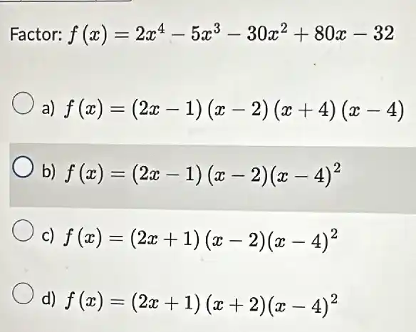 Factor: f(x)=2x^4-5x^3-30x^2+80x-32
a) f(x)=(2x-1)(x-2)(x+4)(x-4)
b) f(x)=(2x-1)(x-2)(x-4)^2
c) f(x)=(2x+1)(x-2)(x-4)^2
d) f(x)=(2x+1)(x+2)(x-4)^2