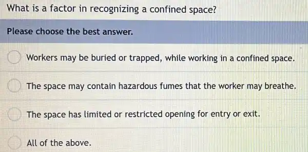 What is a factor in recognizing a confined space?
Please choose the best answer.
Workers may be buried or trapped , while working in a confined space.
The space may contain hazardous fumes that the worker may breathe.
The space has limited or restricted opening for entry or exit.
All of the above.