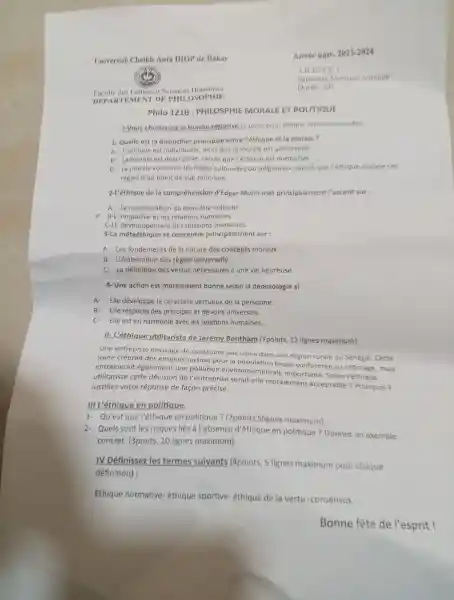 Faculté des Lettres et Sciences Humaines
DEPARTE MENT DI contros OPHIE
Philo 121B : PHILOSPHII : MORALE ET POLITIQUE
1-Vous choisissez la bonne réponse (1 point pour chaque reponse trouvée)
1- Quelle est la distinction principale entre l'éthiqu e et la morale?
A. L'éthique est individuel e, alors que la morale est universelle.
B- La morale est descriptive tandis que l'éthique est normative.
C- La morale concerne les regle s culturelles ou religieuses,tandis que Pethique analyse ces
règles d'un point de vue rationnel.
2-L'éthique de la compréhension d'Edgar Morin met principalement l'accent sur:
A- La maximisatior du bien-être collectif
x B-1 'empathie et les relations humaines.
C-LE développe ment des relations humaines.
3-La métaéthique se concentre principalemer it sur :
A. Les fondements de la nature des concept s moraux.
B - L'élaboratior des règles universelle.
C- La définition des vertus nécessaires à une vie heureuse.
4-Une action est moralement bonne selon la déontologi esi:
A-Elle développe le caractère vertueux de la personne.
B-Elle respecte des principes et devoirs universels.
C-Elle est en harmonie avec les relations humaines.
II- L'éthique utilitariste de Jeremy Bentham (7points, 12 lignes maximum)
Une entreprise envisage de construire une usine dans une région rurale du Sénégal . Cette
usine créerait des emplois surtout pour la population locale confrontée au chômage,mais
entrainerait également une pollution envi ronnementale importante Selon l'éthique
utilitariste cette décision de l'entreprise serait-elle moralement acceptable?Pourquoi ?
Justifiez votre réponse de facon précise.
III L'éthique en politique.
1.Qu'est que l'éthique en politique?(2points , 5lignes maximum)
2- Quels sont les risques liés à l'absence d'éthique en politique ? Donnez un exemple
concret.(3ponts, 10 lignes maximum).
IV Définissez les termes suivants (4points, 5 lignes maximum pour chaque
définition):
Ethique normative ethique sportive éthique de la vertu -consensus.
Bonne fête de l'esprit !