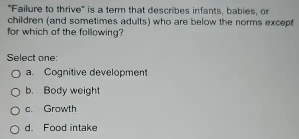 "Failure to thrive"is a term that describes infants , babies,or
children (and sometimes adults who are below the norms except
for which of the following?
Select one:
a. Cognitive development
b. Body weight
c. Growth
d. Food intake