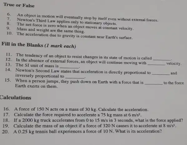 False
6. An object in motion will eventually stop by itself even without external forces.
7. Newton's Third Law applies only to stationary objects.
8. The net force is zero when an object moves at constant velocity.
9. Mass and weight are the same thing.
10. The acceleration due to gravity is constant near Earth's surface.
Fill in the Blanks (1 mark each)
11. The tendency of an object to resist changes in its state of motion is called
__
12. In the absence of external forces , an object will continue moving with
__ velocity. 13. The SI unit of mass is
__
14. Newton's Second Law states that acceleration is directly proportional to __ and
inversely proportional to __
15. When a person jumps, they push down on Earth with a force that is
__ to the force
Earth exerts on them.
Calculations
16. A force of 150 N acts on a mass of 30 kg. Calculate the acceleration.
17.Calculate the force required to accelerate a 75 kg mass at 6m/s^2
18.If a 2000 kg truck accelerates from 0 to 15m/s in 3 seconds, what is the force applied?
19.Calculate the mass of an object if a force of 320 N causes it to accelerate at 8m/s^2
20.A 0.25 kg tennis ball experiences a force of 10 N What is its acceleration?