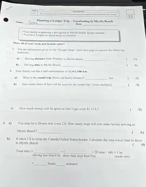 -Your family is planning a driving trip to Myrtle Beach, South Carolina.
- You have 9 nights to spend away on vacation.
Show all of your work and include units!
1. Use the information given on the "Google Maps"sheet (last page) to answer the following
questions:
a) Driving distance from Windsor to Myrtle Beach: __
/1)
b) Driving time to Myrile Beach: __
(
(1)
2. Your family van has a fuel consumption of 11.4L/100km
a) What is the round trip (there and back)distance? __ km
()
/1)
b) How many litres of fuel will be used for the round trip?(cross multiply)
(3)
How much money will be spent on fuel if gas costs 1.21/L
(2)
3. a) You stop for a 20-min rest every 2 h. How many stops will you make before arriving in
Myrtle Beach? __
( /1)
b) It takes 1 h to cross the Canada/United States border. Calculate the total travel time to drive
to Myrtle Beach.
( 14)
Total time= + ( )times 20min+60)+1hr
(driving time from #1b)(how many stops from #3a)	(border time)
hoursldots minutes