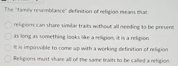 The "family resemblance'definition of religion means that:
religions can share similar traits without all needing to be present
as long as something looks like a religion, it is a religion
It is impossible to come up with a working definition of religion
Religions must share all of the same traits to be called a religion.