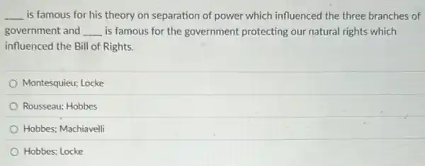 __ is famous for his theory on separation of power which influenced the three branches of
government and __ is famous for the government protecting our natural rights which
influenced the Bill of Rights.
Montesquieu; Locke
Rousseau; Hobbes
Hobbes; Machiavelli
Hobbes; Locke