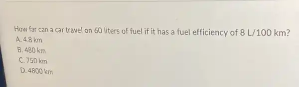 How far can a car travel on 60 liters of fuel if it has a fuel efficiency of 8L/100km
A. 4.8 km
B. 480 km
C. 750 km
D. 4800 km