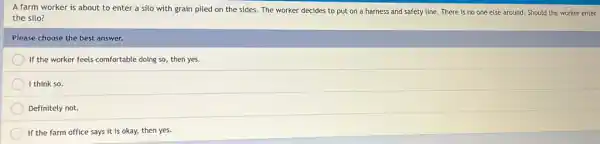 A farm worker is about to enter a silo with grain piled on the sides. The worker decides to put on a harness and safety line. There is no one else around.Should the worker enter
the silo?
Please choose the best answer.
If the worker feels comfortable doing so, then yes.
I think so.
Definitely not.
If the farm office says it is okay,then yes.