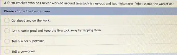 A farm worker who has never worked around livestock is nervous and has nightmares. What should the worker do?
Please choose the best answer.
Go ahead and do the work.
Get a cattle prod and keep the livestock away by zapping them.
Tell his/her supervisor.
Tell a co-worker.