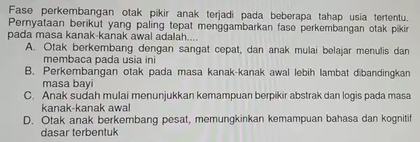 Fase perkembangar otak pikir anak terjadi pada beberapa tahap usia tertentu.
Pernyataan berikut yang paling tepat menggambarkar fase perkembangan otak pikir
pada masa kanak-kanak awal adalah __
A. Otak berkembang dengan sangat cepat,dan anak mulai belajar menulis dan
membaca pada usia ini
B . Perkemba ngan otak pada masa kanak-kanak awal lebih lambat dibandingkan
masa bayi
C. Anak sudah mulai menunjukkan kemampuan berpikir abstrak dan logis pada masa
kanak-kanak awal
D. Otak anak berkembang pesat,memungkinkan kemampuan bahasa dan kognitif
dasar terbentuk