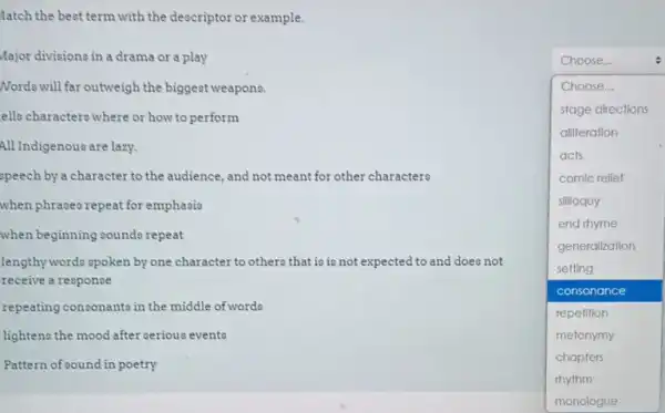 fatch the best term with the descriptor or example.
Major divisions in a drama or a play
Nords will far outweigh the biggest weapons.
ello characterowhere or how to perform
All Indigenous are lazy.
speech by a character to the audience, and not meant for other characters
when phrases repeat for emphasis
when beginning sounds repeat
lengthy words spoken by one character to others that is is not expected to and doeo not
receive a response
repeating consonants in the middle of words
lightens the mood after serious events
Pattern of cound in poetry
Choose...