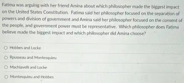 Fatima was arguing with her friend Amina about which philosopher made the biggest impact
on the United States Constitution. Fatima said her philosopher focused on the separation of
powers and division of government and Amina said her philosopher focused on the consent of
the people, and government power must be representative. Which philosopher does Fatima
believe made the biggest impact and which philosopher did Amina choose?
Hobbes and Locke
Rousseau and Montesquieu
Machiavelli and Locke
Montesquieu and Hobbes