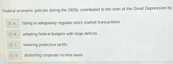 Federal economic policies during the 1920s contributed to the start of the Great Depression by
A failing to adequately regulate stock market transactions
B. adopting federal budgets with large deficits
C. lowering protective tariffs
D. abolishing corporate income taxes