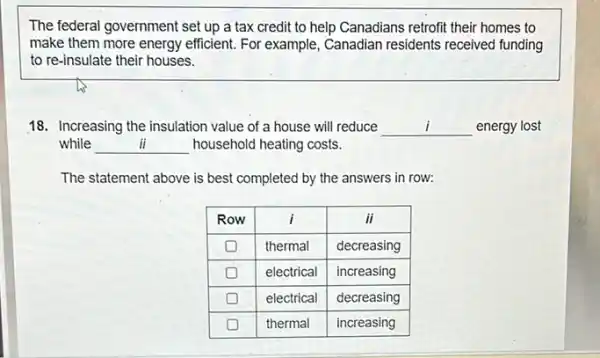 The federal government set up a tax credit to help Canadians retrofit their homes to make them more energy efficient. For example, Canadian residents received funding to re-insulate their houses.
18. Increasing the insulation value of a house will reduce qquad energy lost while qquad household heating costs.
The statement above is best completed by the answers in row:

 Row & i & i i 
 square & thermal & decreasing 
 square & electrical & increasing 
 square & electrical & decreasing 
 square & thermal & increasing