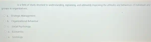 is a field of study devoted to understanding explaining, and ultimately improving the attitudes and behaviours of individuals and
groups in organizations.
a. Strategic Management
b. Organizational Behaviour
c. Social Psychology
d. Economics
e. Sociology