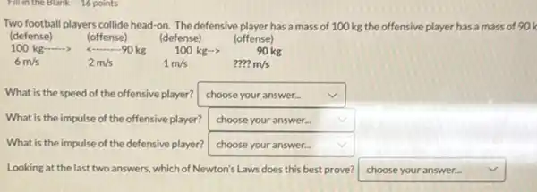 Fill in the Blank 16 points
Two football players collide head-on. The defensive player has a mass of 100 kg the offensive player has a mass of 90k
(defense)	(defense)	(offense)
__
What is the speed of the offensive player? square  v
What is the impulse of the offensive player? square  v
What is the impulse of the defensive player? square 
Looking at the last two answers, which of Newton's Laws does this best prove? square  v