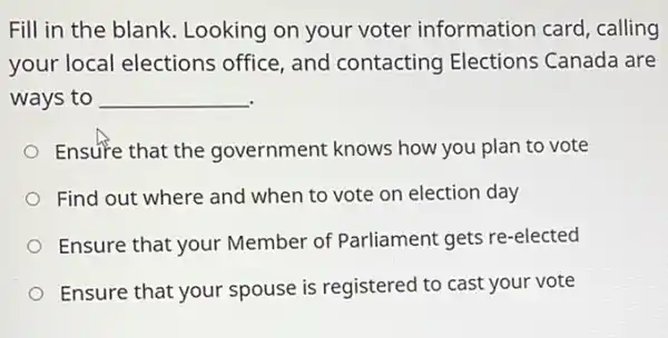 Fill in the blank Looking on your voter information card, calling
your local elections office, and contacting Elections Canada are
ways to __
Ensure that the government knows how you plan to vote
Find out where and when to vote on election day
Ensure that your Member of Parliament gets re-elected
Ensure that your spouse