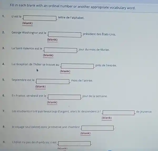 Fill in each blank with an ordinal number or another appropriate vocabulary word.
1. Uest la
square  lettre de l'alphabet.
(blank)
2. George Washington est le
square  président des États-Unis.
(blank)
3. La Saint-Valentin est le
square  jour du mois de février.
(blank)
4. La réception de l'hôtel se trouve au
square  près de l'entrée.
5. Septembre est le
square 
mois de l'année.
(blank)
6. En France, vendredi est le
square  jour de la semaine.
(blank)
7. Les étudiants n'ont pas beaucoup d'argent, alors ils descendent à I'
square  de jeunesse.
(blank)
8. Je voyage seul (alone)donc je réserve une chambre square 
(blank)
9. Lhôtel n'a pas de chambres; il est
square 
(hlank)