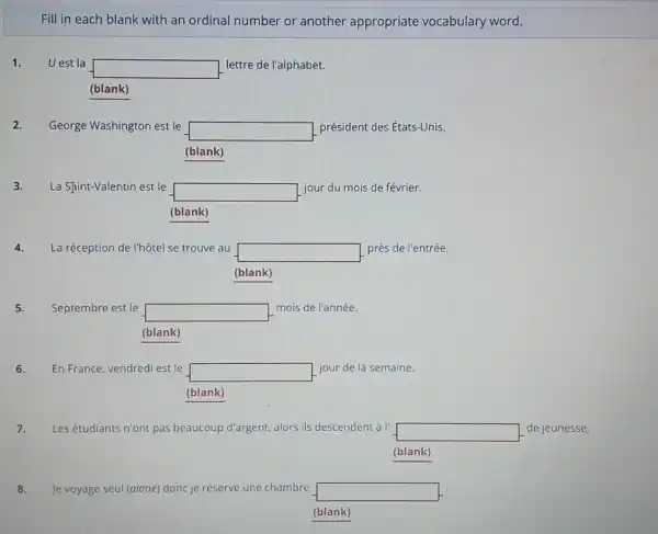 Fill in each blank with an ordinal number or another appropriate vocabulary word.
1. Uest la
square  lettre de l'alphabet.
(blank)
George Washington est le square  président des États-Unis.
(blank)
La Sjint-Valentin est le
square 
jour du mois de février.
(blank)
4. La réception de I'hôtel se trouve au square  près de l'entrée.
(blank)
5. Septembre est le square 
mois de l'année.
(blank)
6. En France, vendred est le
square  jour de la semaine.
(blank)
7. Les étudiants n'ont pas beaucoup d'argent, alors ils descendent à l' square  de jeunesse.
(blank)
8. Je voyage seul (alone)donc je réserve une chambre square 
(blank)